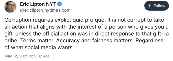 A Bluesky post from NYT reporter Eric Lipton, reading "Corruption requires explict quid pro quo. It is not corrupt to take an action that aligns with the interest of a person who gives you a gift, unless the official action was in direct response to that gift—a bribe. Terms matter. Accuracy and fairness matters. Regardless of what social media wants."
